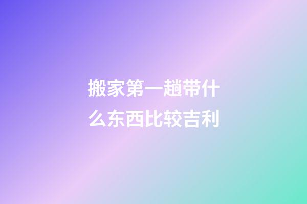 搬家第一趟带什么东西比较吉利