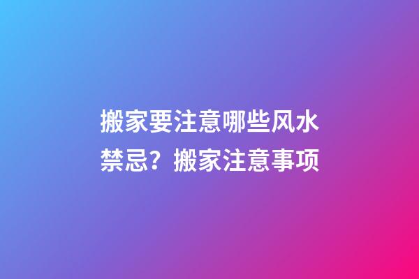 搬家要注意哪些风水禁忌？搬家注意事项