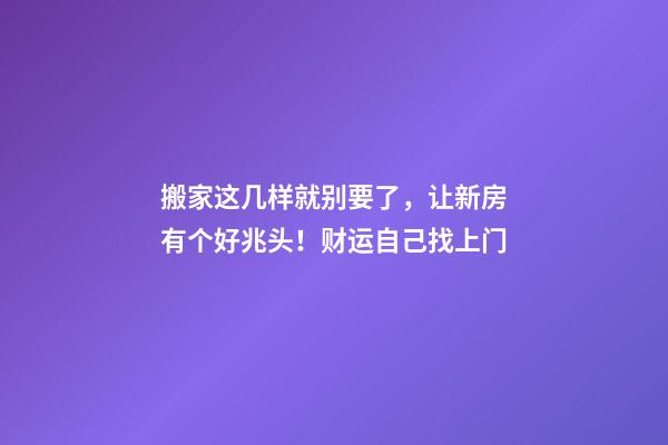 搬家这几样就别要了，让新房有个好兆头！财运自己找上门