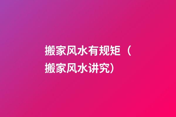 搬家风水有规矩（搬家风水讲究）
