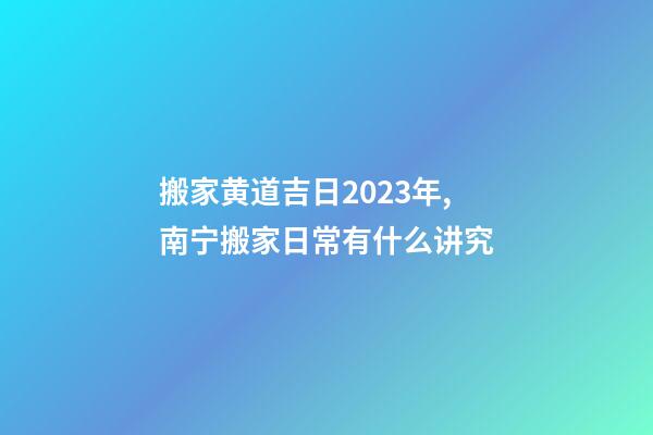 搬家黄道吉日2023年,南宁搬家日常有什么讲究-第1张-观点-玄机派