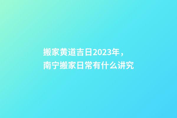 搬家黄道吉日2023年，南宁搬家日常有什么讲究-第1张-观点-玄机派