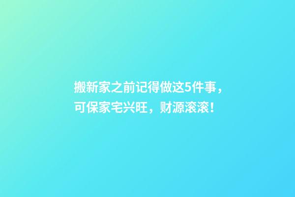 搬新家之前记得做这5件事，可保家宅兴旺，财源滚滚！