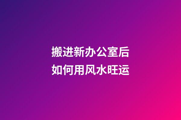 搬进新办公室后如何用风水旺运