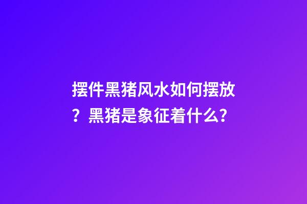 摆件黑猪风水如何摆放？黑猪是象征着什么？