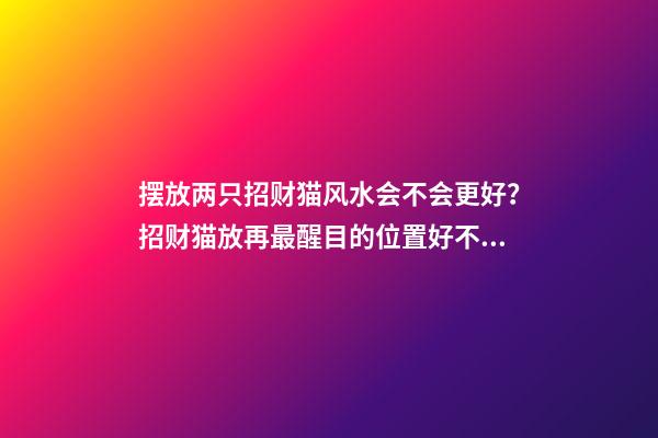 摆放两只招财猫风水会不会更好？招财猫放再最醒目的位置好不好？