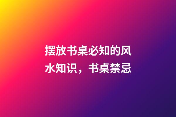 摆放书桌必知的风水知识，书桌禁忌
