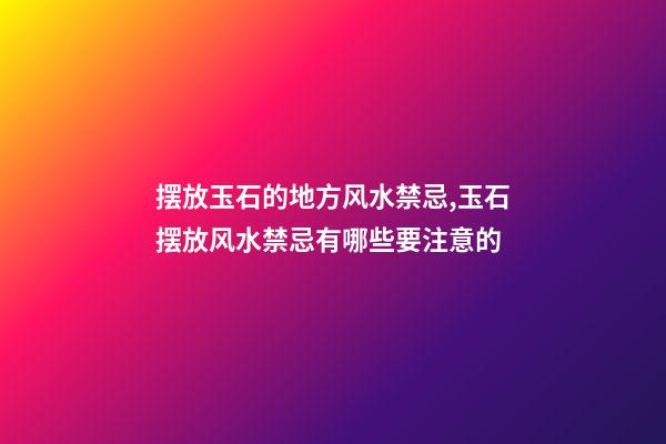 摆放玉石的地方风水禁忌,玉石摆放风水禁忌有哪些要注意的