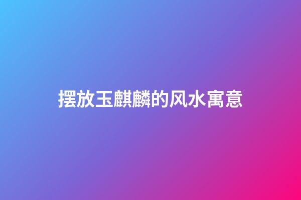 摆放玉麒麟的风水寓意