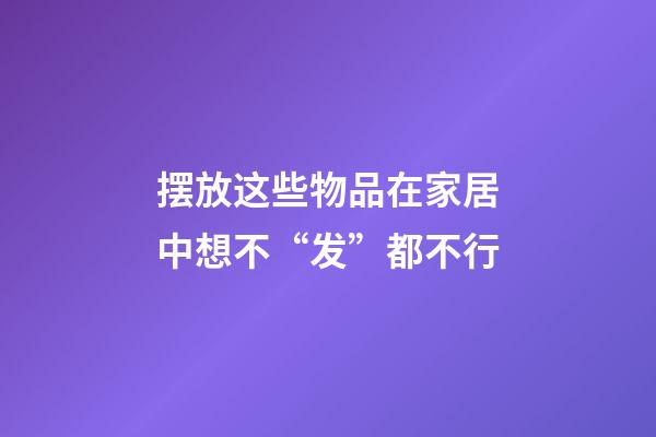 摆放这些物品在家居中想不“发”都不行