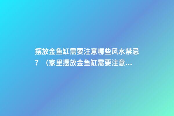 摆放金鱼缸需要注意哪些风水禁忌？（家里摆放金鱼缸需要注意什么）