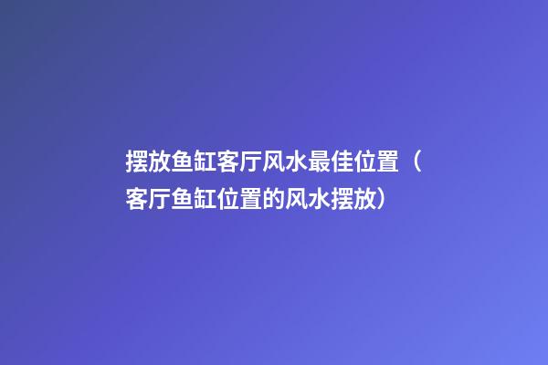 摆放鱼缸客厅风水最佳位置（客厅鱼缸位置的风水摆放）