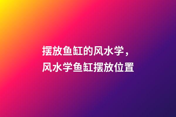 摆放鱼缸的风水学，风水学鱼缸摆放位置