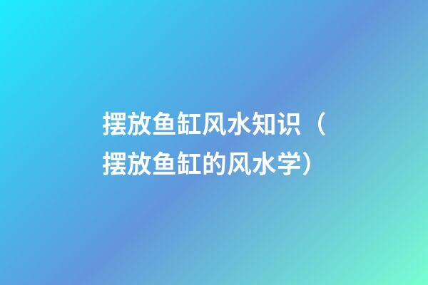 摆放鱼缸风水知识（摆放鱼缸的风水学）