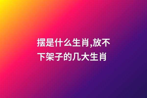 摆是什么生肖,放不下架子的几大生肖-第1张-观点-玄机派
