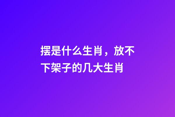 摆是什么生肖，放不下架子的几大生肖-第1张-观点-玄机派