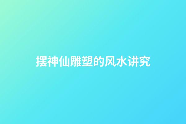 摆神仙雕塑的风水讲究
