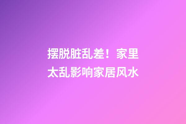 摆脱脏乱差！家里太乱影响家居风水