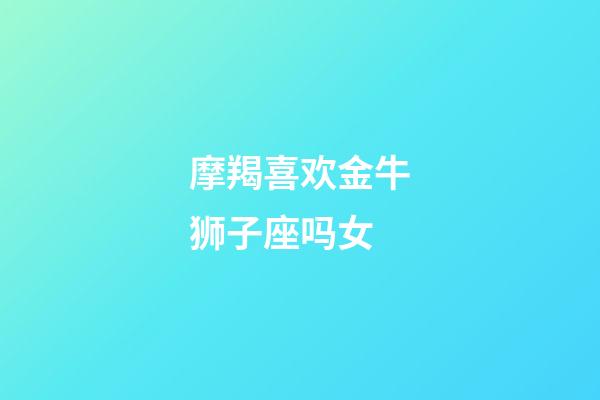 摩羯喜欢金牛狮子座吗女-第1张-星座运势-玄机派