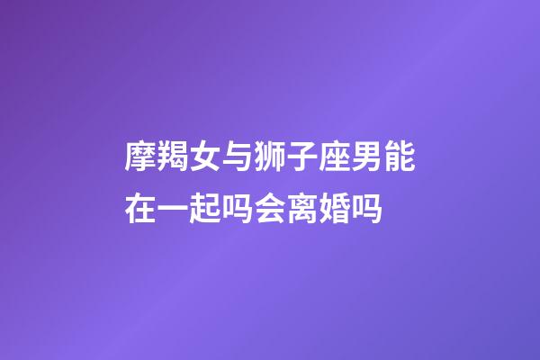 摩羯女与狮子座男能在一起吗会离婚吗-第1张-星座运势-玄机派