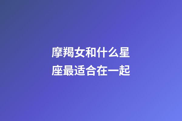 摩羯女和什么星座最适合在一起-第1张-星座运势-玄机派