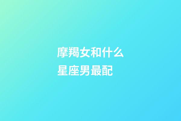 摩羯女和什么星座男最配（摩羯女一般嫁给什么星座）-第1张-星座运势-玄机派