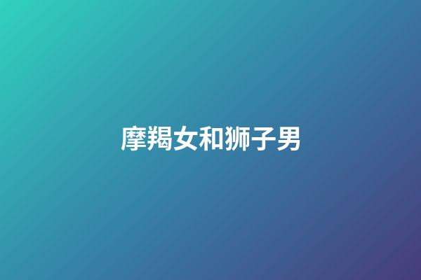 摩羯女和狮子男（狮子男与摩羯女绝配）-第1张-星座运势-玄机派