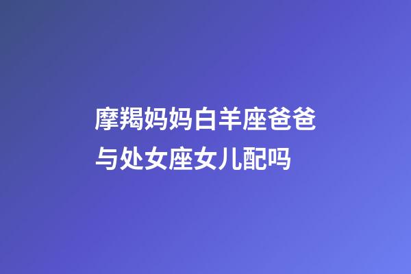 摩羯妈妈白羊座爸爸与处女座女儿配吗-第1张-星座运势-玄机派