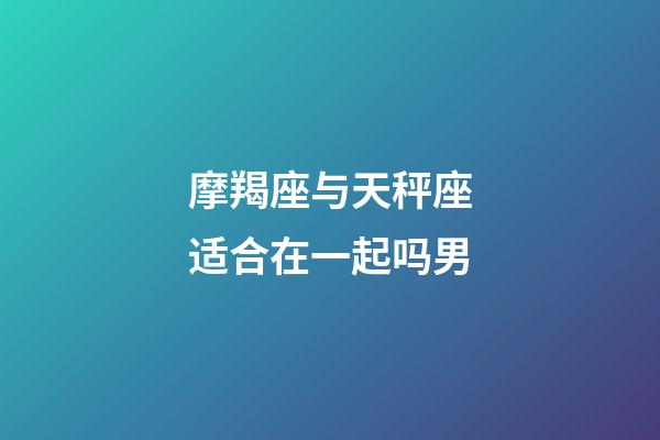 摩羯座与天秤座适合在一起吗男-第1张-星座运势-玄机派