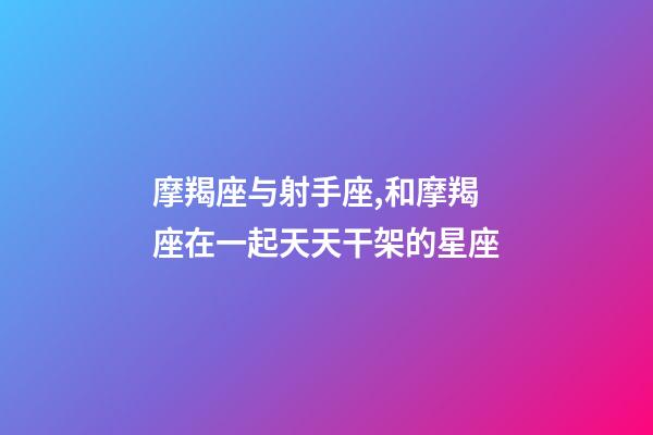 摩羯座与射手座,和摩羯座在一起天天干架的星座-第1张-观点-玄机派