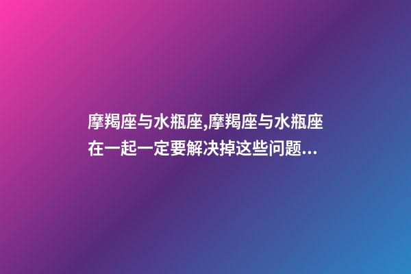 摩羯座与水瓶座,摩羯座与水瓶座在一起一定要解决掉这些问题!-第1张-观点-玄机派