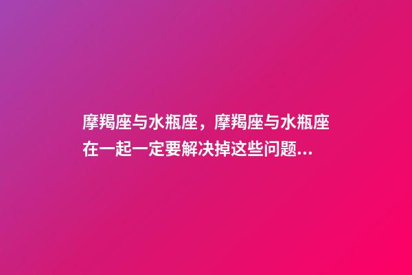 摩羯座与水瓶座，摩羯座与水瓶座在一起一定要解决掉这些问题!-第1张-观点-玄机派