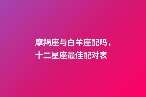 摩羯座与白羊座配吗，十二星座最佳配对表-第1张-观点-玄机派