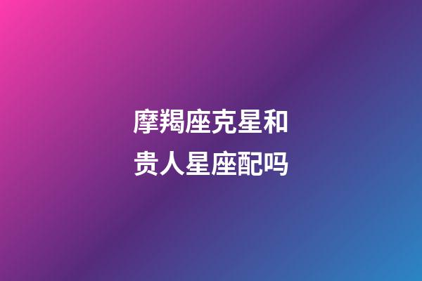 摩羯座克星和贵人星座配吗-第1张-星座运势-玄机派