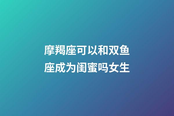 摩羯座可以和双鱼座成为闺蜜吗女生-第1张-星座运势-玄机派