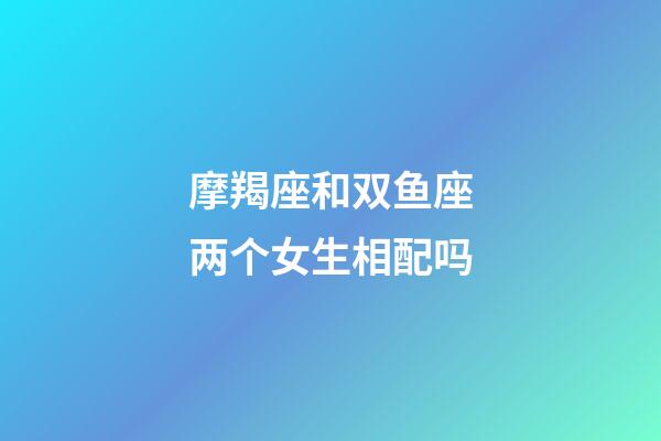 摩羯座和双鱼座两个女生相配吗-第1张-星座运势-玄机派