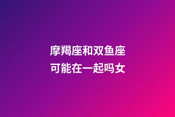 摩羯座和双鱼座可能在一起吗女-第1张-星座运势-玄机派
