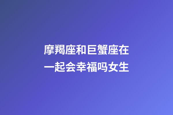 摩羯座和巨蟹座在一起会幸福吗女生-第1张-星座运势-玄机派