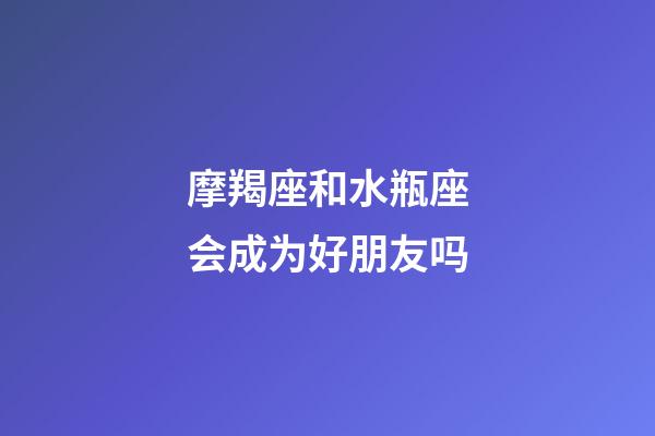 摩羯座和水瓶座会成为好朋友吗-第1张-星座运势-玄机派