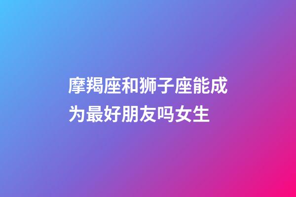 摩羯座和狮子座能成为最好朋友吗女生-第1张-星座运势-玄机派