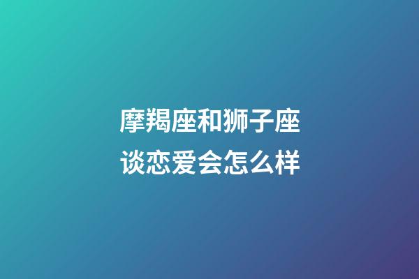 摩羯座和狮子座谈恋爱会怎么样-第1张-星座运势-玄机派