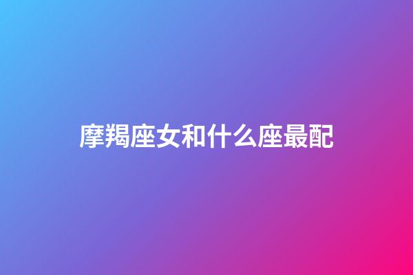 摩羯座女和什么座最配（摩羯女太容易出轨了）-第1张-星座运势-玄机派