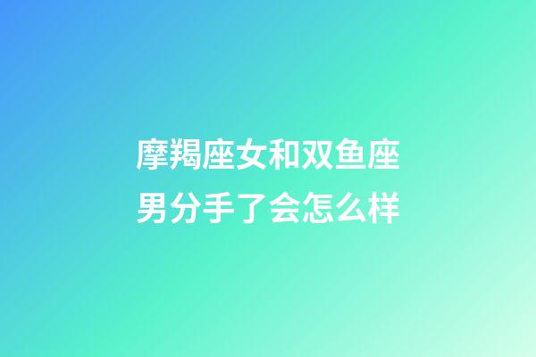 摩羯座女和双鱼座男分手了会怎么样-第1张-星座运势-玄机派