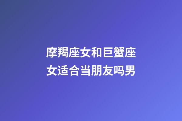 摩羯座女和巨蟹座女适合当朋友吗男-第1张-星座运势-玄机派