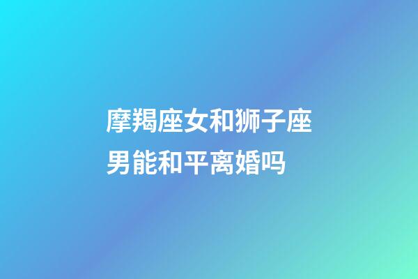 摩羯座女和狮子座男能和平离婚吗-第1张-星座运势-玄机派