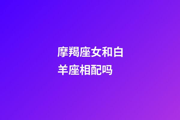 摩羯座女和白羊座相配吗-第1张-星座运势-玄机派