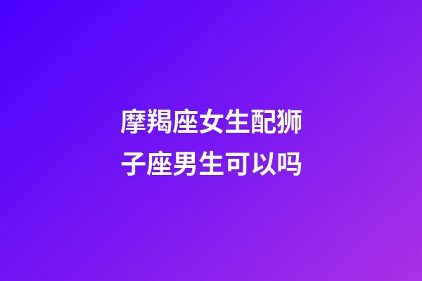 摩羯座女生配狮子座男生可以吗-第1张-星座运势-玄机派