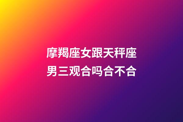 摩羯座女跟天秤座男三观合吗合不合-第1张-星座运势-玄机派