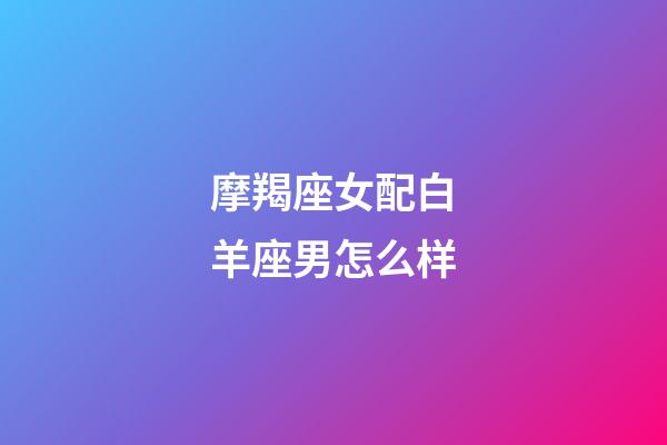 摩羯座女配白羊座男怎么样-第1张-星座运势-玄机派