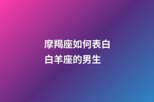 摩羯座如何表白白羊座的男生-第1张-星座运势-玄机派